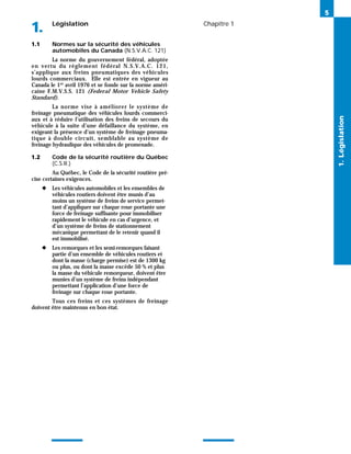 Législation
1. Chapitre 1
1.1 Normes sur la sécurité des véhicules
automobiles du Canada (N.S.V.A.C. 121)
La norme du gouvernement fédéral, adoptée
en vertu du règlement fédéral N.S.V.A.C. 121,
s’applique aux freins pneumatiques des véhicules
lourds commerciaux. Elle est entrée en vigueur au
Canada le 1er avril 1976 et se fonde sur la norme améri-
caine F.M.V.S.S. 121 (Federal Motor Vehicle Safety
Standard).
La norme vise à améliorer le système de
freinage pneumatique des véhicules lourds commerci-
aux et à réduire l’utilisation des freins de secours du
véhicule à la suite d’une défaillance du système, en
exigeant la présence d’un système de freinage pneuma-
tique à double circuit, semblable au système de
freinage hydraulique des véhicules de promenade.
1.2 Code de la sécurité routière du Québec
(C.S.R.)
Au Québec, le Code de la sécurité routière pré-
cise certaines exigences.
◆ Les véhicules automobiles et les ensembles de
véhicules routiers doivent être munis d’au
moins un système de freins de service permet-
tant d’appliquer sur chaque roue portante une
force de freinage suffisante pour immobiliser
rapidement le véhicule en cas d’urgence, et
d’un système de freins de stationnement
mécanique permettant de le retenir quand il
est immobilisé.
◆ Les remorques et les semi-remorques faisant
partie d’un ensemble de véhicules routiers et
dont la masse (charge permise) est de 1300 kg
ou plus, ou dont la masse excède 50 % et plus
la masse du véhicule remorqueur, doivent être
munies d’un système de freins indépendant
permettant l’application d’une force de
freinage sur chaque roue portante.
Tous ces freins et ces systèmes de freinage
doivent être maintenus en bon état.
5
1.
Législation
 