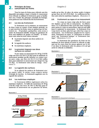 Principes de base
2. concernant les freins
Chapitre 2
6
Tous les types de freins pour véhicule sont des
dispositifs mécaniques visant à retarder le mouvement
d’un véhicule en utilisant le frottement; pour se familia-
riser avec l’étude des principes essentiels du freinage,
nous parlerons tout d’abord des lois du frottement.
2.1 Les lois du frottement
Le frottement est la résistance au mouvement
de deux corps en contact; d’une manière générale, en
ce qui concerne les freins, nous ne parlons que de frot-
tement sec. (Cependant, quelquefois, nous avons à
traiter du frottement lubrifié, lorsque les garnitures de
frein sont imbibées de graisse ou d’huile). Le frotte-
ment varie selon les trois critères suivants:
◆ la pression imposée aux deux surfaces en
contact;
◆ la rugosité des surfaces;
◆ les matériaux employés.
2.2 La pression imposée aux deux
surfaces en contact
Si une masse en mouvement de 50 kg (110 lb)
exige une force de 245 N (55 lbƒ) pour la maintenir en
mouvement pendant qu’elle demeure en contact avec
un autre corps, une force de 24.5 N (5,5 lbƒ) suffira
alors pour maintenir en mouvement une charge de 5 kg
(11 lbƒ). Le frottement varie selon la charge. (Illus-
tration 1)
2.3 La rugosité des surfaces
Si on adoucit les surfaces de frottement avec
un papier sablé, le même corps exigera moins
d’énergie de traction. Le frottement augmente avec la
rugosité des surfaces.
2.4 Les matériaux employés
Le frottement diffère également selon les
matériaux employés. Un ballot de caoutchouc de 50 kg
(110 lb) exige une force de 295 N (66 lbƒ) pour le
maintenir en mouvement sur un plancher de béton,
tandis qu’un bloc de glace du même poids n’exigera
qu’une force de 10 N (2,25 lbƒ). Le coefficient de fric-
tion varie selon les matériaux employés. (Illustration 2)
2.5 Frottement au repos et en mouvement
Un corps au repos exige plus de force pour
être déplacé, qu’une fois en mouvement. Les illustra-
tions 3 et 4 démontrent bien qu’il faut deux hommes
pour mettre le corps en mouvement, mais un seul suffit
pour le maintenir en mouvement. Le frottement d’un
corps inerte est donc plus fort que celui d’un corps en
mouvement. Les techniciens remplacent les expres-
sions “frottement au repos” et “frottement en mouve-
ment” par “frottement statique” et “frottement ciné-
tique”. (Illustrations 3 et 4)
Le frottement des garnitures de frein sur les
tambours de frein ralentit ou arrête le véhicule en agis-
sant sur les roues dont les pneus agissent sur le sol.
C’est donc le frottement entre les pneus et le sol qui
arrête le véhicule en définitive.
2.
Principes
de
base
concernant
les
freins
50 Kg (110 lb)
245 N (55 lbf)
5 Kg (11 lb) 24,5 N (5,5 lbf)
Illustration 1
Illustration 4
Frottement en mouvement (cinétique)
Illustration 3
Frottement au repos (statique)
50 Kg (110 lb)
de caoutchouc
50 Kg (110 lb)
de glace
10 N (2,25 lbf)
295 N (66 lbf)
Illustration 2
 