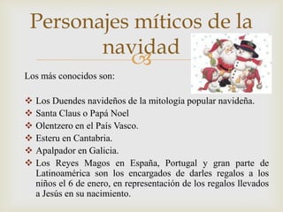 Personajes míticos de la
        navidad
           
Los más conocidos son:

   Los Duendes navideños de la mitología popular navideña.
   Santa Claus o Papá Noel
   Olentzero en el País Vasco.
   Esteru en Cantabria.
   Apalpador en Galicia.
   Los Reyes Magos en España, Portugal y gran parte de
    Latinoamérica son los encargados de darles regalos a los
    niños el 6 de enero, en representación de los regalos llevados
    a Jesús en su nacimiento.
 