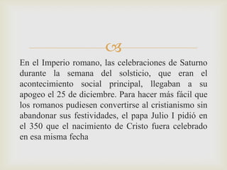 
En el Imperio romano, las celebraciones de Saturno
durante la semana del solsticio, que eran el
acontecimiento social principal, llegaban a su
apogeo el 25 de diciembre. Para hacer más fácil que
los romanos pudiesen convertirse al cristianismo sin
abandonar sus festividades, el papa Julio I pidió en
el 350 que el nacimiento de Cristo fuera celebrado
en esa misma fecha
 