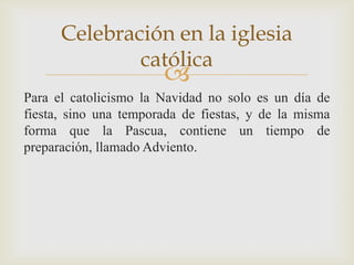 Celebración en la iglesia
              católica
                       
Para el catolicismo la Navidad no solo es un día de
fiesta, sino una temporada de fiestas, y de la misma
forma que la Pascua, contiene un tiempo de
preparación, llamado Adviento.
 