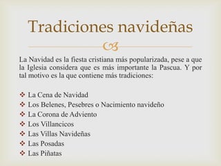 Tradiciones navideñas
             
La Navidad es la fiesta cristiana más popularizada, pese a que
la Iglesia considera que es más importante la Pascua. Y por
tal motivo es la que contiene más tradiciones:

   La Cena de Navidad
   Los Belenes, Pesebres o Nacimiento navideño
   La Corona de Adviento
   Los Villancicos
   Las Villas Navideñas
   Las Posadas
   Las Piñatas
 