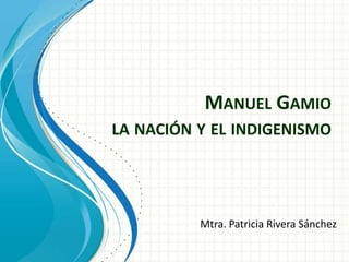 MANUEL GAMIO
LA NACIÓN Y EL INDIGENISMO




          Mtra. Patricia Rivera Sánchez
 