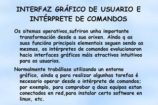 INTERFAZ GRÁFICO DE USUARIO E
INTÉRPRETE DE COMANDOS
Os sitemas operativos,sufriron unha importante
transformación desde a sua orixen. Aínda q as
suas funcións principais elementais seguen sendo as
mesmas, os intérpretes de comandos evolucionaron
hacia interfaces gráficos máis atractivos intuitivos
para os usuarios.
Normalmente trabállase utilizando un entorno
gráfico, ainda q para realizar algunhas tarefas é
necesario operar desde o intérprete de comandos;
por exemplo, para comprobar q dous equipos estan
conectados en red,para instalar certo software en
linux, etc.

 