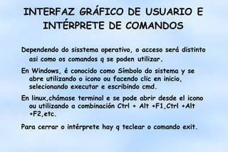 INTERFAZ GRÁFICO DE USUARIO E
INTÉRPRETE DE COMANDOS
Dependendo do sisstema operativo, o acceso será distinto
asi como os comandos q se poden utilizar.
En Windows, é conocido como Símbolo do sistema y se
abre utilizando o icono ou facendo clic en inicio,
selecionando executar e escribindo cmd.
En linux,chámase terminal e se pode abrir desde el icono
ou utilizando a combinación Ctrl + Alt +F1,Ctrl +Alt
+F2,etc.
Para cerrar o intérprete hay q teclear o comando exit.

 