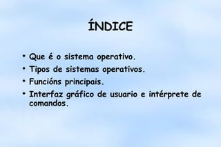 ÍNDICE


Que é o sistema operativo.



Tipos de sistemas operativos.



Funcións principais.



Interfaz gráfico de usuario e intérprete de
comandos.

 