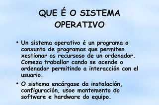 QUE É O SISTEMA
OPERATIVO




Un sistema operativo é un programa o
conxunto de programas que permiten
xestionar os recursoso de un ordenador.
Comeza traballar cando se acende o
ordenador permitindo a interacción con el
usuario.
O sistema encárgase da instalación,
configuración, usoe mantemento do
software e hardware do equipo.

 