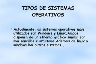 TIPOS DE SISTEMAS
OPERATIVOS


Actualmente, os sistemas operativos máis
utilizados son Windows y Linux.Ambos
disponen de un etnorno gráfico similar son
moi sencillos e intuitivos.Ademais de linux y
windows hai outros sistemas .

 