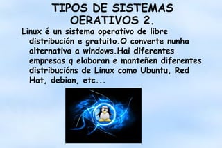 TIPOS DE SISTEMAS
OERATIVOS 2.

Linux é un sistema operativo de libre
distribución e gratuito.O converte nunha
alternativa a windows.Hai diferentes
empresas q elaboran e manteñen diferentes
distribucións de Linux como Ubuntu, Red
Hat, debian, etc...

 