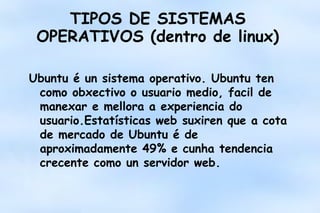 TIPOS DE SISTEMAS
OPERATIVOS (dentro de linux)
Ubuntu é un sistema operativo. Ubuntu ten
como obxectivo o usuario medio, facil de
manexar e mellora a experiencia do
usuario.Estatísticas web suxiren que a cota
de mercado de Ubuntu é de
aproximadamente 49% e cunha tendencia
crecente como un servidor web.

 