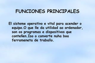 FUNCIONES PRINCIPALES
El sisteme operativo e vital para acender o
equipo.O que lle da utilidad ao ordenador,
son os programas e dispositivos que
conteñen.Iso o converte nuha boa
ferrameneta de traballo.

 