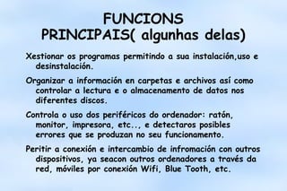 FUNCIONS
PRINCIPAIS( algunhas delas)
Xestionar os programas permitindo a sua instalación,uso e
desinstalación.
Organizar a información en carpetas e archivos así como
controlar a lectura e o almacenamento de datos nos
diferentes discos.
Controla o uso dos periféricos do ordenador: ratón,
monitor, impresora, etc.., e detectaros posibles
errores que se produzan no seu funcionamento.
Peritir a conexión e intercambio de infromación con outros
dispositivos, ya seacon outros ordenadores a través da
red, móviles por conexión Wifi, Blue Tooth, etc.

 