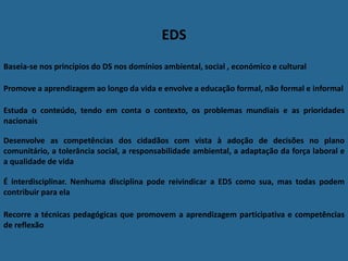 EDS
Baseia-se nos princípios do DS nos domínios ambiental, social , económico e cultural
Estuda o conteúdo, tendo em conta o contexto, os problemas mundiais e as prioridades
nacionais
Desenvolve as competências dos cidadãos com vista à adoção de decisões no plano
comunitário, a tolerância social, a responsabilidade ambiental, a adaptação da força laboral e
a qualidade de vida
É interdisciplinar. Nenhuma disciplina pode reivindicar a EDS como sua, mas todas podem
contribuir para ela
Recorre a técnicas pedagógicas que promovem a aprendizagem participativa e competências
de reflexão
Promove a aprendizagem ao longo da vida e envolve a educação formal, não formal e informal
 