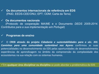 Os documentos internacionais de referência em EDS
(PAID, EEDS-CEE/ONU; EPT; ODM; Carta da Terra)
 Os documentos nacionais
(Protocolo de cooperação MA/ME e o Documento DEDS 2005-2014.
Contributos para a sua implementação em Portugal)
 Programas de ensino
 O CREB através do projeto Cidadania e sustentabilidades para o séc. XXI.
Caminhos para uma comunidade sustentável nos Açores confirmou as suas
potencialidades no desenvolvimento da EDS pelas oportunidades de desenvolvimento
experiências de aprendizagem no âmbito da compreensão da complexidade dos
ecossistemas na sua relação com os sistemas humanos.
Em qualquer área disciplinar ou disciplina se pode abordar a problemática da EDS
 