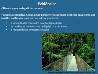 Evidências
Caminhos sustentáveis. Gomes M, Parque Natural Arenal, Costa Rica, 2008.
Década - quadro legal internacional
A política educativa nacional não parece ter respondido de forma consistente aos
desafios da Década, uma vez que não se promoveu :
• a inovação dos conteúdos da educação escolar
• as mudanças nos métodos pedagógicos e didáticos
• a reorganização do sistema escolar
 