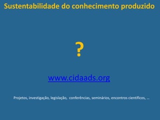 Sustentabilidade do conhecimento produzido
?
www.cidaads.org
Projetos, investigação, legislação, conferências, seminários, encontros científicos, …
 