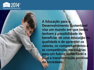 A Educação para o
Desenvolvimento Sustentável
visa um mundo em que todos
tenham a possibilidade de
beneficiar de uma educação de
qualidade e de aprender os
valores, os comportamentos e
as competências necessárias
para um futuro sustentável e
para a transformação positiva
da sociedade.
 