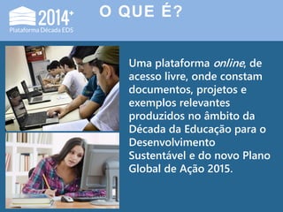 O QUE É?
Uma plataforma online, de
acesso livre, onde constam
documentos, projetos e
exemplos relevantes
produzidos no âmbito da
Década da Educação para o
Desenvolvimento
Sustentável e do novo Plano
Global de Ação 2015.
 