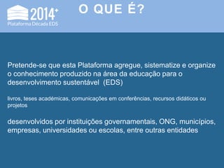 O QUE É?
Pretende-se que esta Plataforma agregue, sistematize e organize
o conhecimento produzido na área da educação para o
desenvolvimento sustentável (EDS)
livros, teses académicas, comunicações em conferências, recursos didáticos ou
projetos
desenvolvidos por instituições governamentais, ONG, municípios,
empresas, universidades ou escolas, entre outras entidades
 
