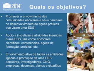 Quais os objetivos?
• Promover o envolvimento das
comunidades escolares e seus parceiros
no desenvolvimento de ações práticas
que visem uma EDS
• Apoio a iniciativas e atividades inseridas
numa EDS, tais como encontros
científicos, conferências, ações de
formação, projetos, etc.
• Envolvimento ativo de todas as entidades
ligadas à promoção de uma EDS:
decisores, investigadores, ONG,
empresas, docentes, alunos e cidadãos
 