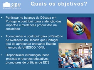 Quais os objetivos?
• Participar no balanço da Década em
Portugal e contribuir para a aferição dos
impactos e mudanças produzidos na
sociedade
• Acompanhar e contribuir para o Relatório
de Avaliação da Década que Portugal
terá de apresentar enquanto Estado
membro da UNESCO / ONU
• Disponibilizar informação, boas
práticas e recursos educativos
promotores de práticas de EDS
 