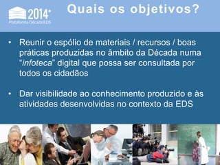 Quais os objetivos?
• Reunir o espólio de materiais / recursos / boas
práticas produzidas no âmbito da Década numa
“infoteca” digital que possa ser consultada por
todos os cidadãos
• Dar visibilidade ao conhecimento produzido e às
atividades desenvolvidas no contexto da EDS
 