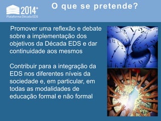 O que se pretende?
Promover uma reflexão e debate
sobre a implementação dos
objetivos da Década EDS e dar
continuidade aos mesmos
Contribuir para a integração da
EDS nos diferentes níveis da
sociedade e, em particular, em
todas as modalidades de
educação formal e não formal
 