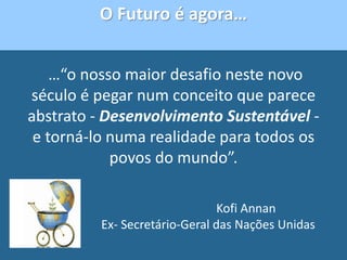 …“o nosso maior desafio neste novo
século é pegar num conceito que parece
abstrato - Desenvolvimento Sustentável -
e torná-lo numa realidade para todos os
povos do mundo”.
Kofi Annan
Ex- Secretário-Geral das Nações Unidas
O Futuro é agora…
 