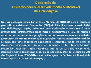 Declaração da
Educação para o Desenvolvimento Sustentável
de Aichi-Nagoya
Nós, os participantes da Conferência Mundial da UNESCO para a Educação
para o Desenvolvimento Sustentável (EDS), de 10 a 12 de Novembro de 2014,
em Aichi-Nagoya, Japão, adotamos esta declaração e apelamos à açao
urgente para fortalecermos ainda mais e expandirmos a EDS, de forma a
capacitarmos as presentes gerações e encontrarmos as suas necessidades
garantindo, ao mesmo tempo, que as gerações futuras encontrarão também
as suas, com uma abordagem equilibrada e integrada, tendo em conta as
dimensões económicas, sociais e ambientais do desenvolvimento
sustentável. Esta declaração reconhece que as pessoas são o centro do
desenvolvimento sustentável e baseia-se nas conquistas da Década da EDS
das Nações Unidas (2005-2014); nas deliberações da Conferência Mundial da
UNESCO para a EDS, em Aichi-Nagoya;
 