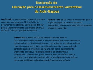 Declaração da
Educação para o Desenvolvimento Sustentável
de Aichi-Nagoya
Lembrando o compromisso internacional para
continuar a promover a EDS, incluído no
documento resultado da Conferência das NU
para o Desenvolvimento Sustentável (Rio+20)
de 2012, O Futuro que Nós Queremos,
Reafirmando a EDS enquanto meio vital para a
implementação do desenvolvimento
sustentável, tal como reconhecido em acordos
intergovernamentais
Enfatizamos o poder da EDS de capacitar alunos para se
transformarem a eles próprios e a sociedade em que vivem através do
desenvolvimento de conhecimentos, competências, atitudes e valores
necessários para enfrentarem a cidadania mundial e os desafios de
contexto local do presente e do futuro, tais como o pensamento
organizado e crítico, a resolução analítica de problemas, a
criatividade, trabalhar em grupo e tomar decisões enfrentando a
incerteza, e compreender a dimensão da interligação dos desafios e
das responsabilidades globais que advêm dessa consciência,
 