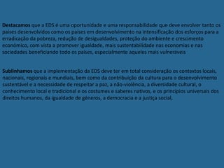 Destacamos que a EDS é uma oportunidade e uma responsabilidade que deve envolver tanto os
países desenvolvidos como os países em desenvolvimento na intensificação dos esforços para a
erradicação da pobreza, redução de desigualdades, proteção do ambiente e crescimento
económico, com vista a promover igualdade, mais sustentabilidade nas economias e nas
sociedades beneficiando todo os países, especialmente aqueles mais vulneráveis
Sublinhamos que a implementação da EDS deve ter em total consideração os contextos locais,
nacionais, regionais e mundiais, bem como da contribuição da cultura para o desenvolvimento
sustentável e a necessidade de respeitar a paz, a não-violência, a diversidade cultural, o
conhecimento local e tradicional e os costumes e saberes nativos, e os princípios universais dos
direitos humanos, da igualdade de géneros, a democracia e a justiça social,
 