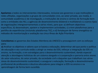 Apelamos a todos os intervenientes interessados, inclusive aos governos e suas instituições e
redes afiliadas, organizações e grupos de comunidades civis, ao setor privado, aos media, à
comunidade académica e de investigação, a instituições de ensino e centros de formação bem
como a entidades das NU, a agências de desenvolvimento bilateral e multilateral e a outros tipos
de organizações intergovernamentais a vários níveis, para que: a) definam objectivos
específicos, b) desenvolvam, apoiem e implementem actividades, c) criem plataformas para a
partilha de experiências (incluindo plataformas TIC), e d) fortaleçam de forma sinergética os
métodos de monitorização e avaliação nas cinco Áreas de Ação Prioritária
Convidamos os governos dos Estados Membros da UNESCO a prosseguirem com os esforços
para:
a) Analisar os objetivos e valores que se baseia a educação, determinar até que ponto a política
de educação e seu currículo estão a atingir as metas da EDS; reforçar a integração da EDS no
ensino, na formação, e em estratégias para o desenvolvimento sustentável, dando especial
atenção a abordagens holísticas de um sistema alargado e à cooperação e parceria entre atores
do setor educativo, do setor privado, da sociedade civil e daqueles que trabalham nas várias
áreas do desenvolvimento sustentável; e assegurar a educação, formação e desenvolvimento
profissional de professores e doutros educadores para integrar a EDS no ensino e na
aprendizagem de forma bem-sucedida
 