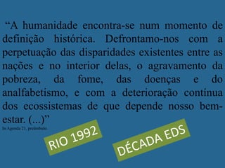 “A humanidade encontra-se num momento de
definição histórica. Defrontamo-nos com a
perpetuação das disparidades existentes entre as
nações e no interior delas, o agravamento da
pobreza, da fome, das doenças e do
analfabetismo, e com a deterioração contínua
dos ecossistemas de que depende nosso bem-
estar. (...)”
In Agenda 21, preâmbulo.
 
