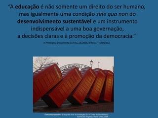 Comunicar sem fios (Fotografia livre da instalação Out of Order de David Mach).
Gomes M, Kingston, Reino Unido, 2008.
“A educação é não somente um direito do ser humano,
mas igualmente uma condição sine qua non do
desenvolvimento sustentável e um instrumento
indispensável a uma boa governação,
a decisões claras e à promoção da democracia.”
In Príncipes, Documento CEP/AC.13/2005/3/Rev.1 – EEDS/CEE
 
