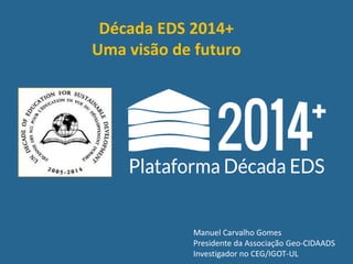 Manuel Carvalho Gomes
Presidente da Associação Geo-CIDAADS
Investigador no CEG/IGOT-UL
Década EDS 2014+
Uma visão de futuro
 