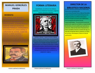 [Escribirtexto]
FRANKALMONACIDMÁRQUEZ FRANKALMONACIDMÁRQUEZ FRANKALMONACIDMÁRQUEZ
(LIMA, 1848-ID., 1918) ESCRITOR Y
POLÍTICO PERUANO. PERTENECIENTE A
UNA FAMILIA ARISTROCRÁTICA DE
ORIGEN COLONIAL, SE DEFINIÓ DESDE SU
JUVENTUD COMO UN POLÍTICO DE
IDEOLOGÍA PRÓXIMA AL ANARQUISMO Y,
EN UN INTENTO DE LUCHAR CONTRA LA
CORRUPCIÓN DEL SISTEMA, ACABÓ POR
FUNDAR LA UNIÓN NACIONAL Y
PUBLICAR DIVERSOS ENSAYOS Y
ARTÍCULOS EN LOS QUE PONÍA DE
MANIFIESTO SU RADICALISMO POLÍTICO,
ANTICLERICAL E INDIGENISTA (PÁGINAS
LIBRES, 1894, HORAS DE
Autodidacta, se centra en los clásicos
españoles,lossimbolistas franceses y algunos
autores alemanes (Goethe
, Schiller, Córner...) que él mismo tradujo.
Sobre esta base, llevó a cabo una renovación
métricay rítmica de la lírica en castellano, que
expuso en el tratado titulado Optometría.
Apuntespara una rítmica (publicado en 1877),
e introdujoestrofas métricas provenientes de
la lírica medieval francesa e italiana, y
composiciones persas que conoció en su
adaptación inglesa.
En 1912 asumióla direcciónde laBiblioteca
Nacional enreemplazodel
renunciante RicardoPalma.Manuel González
Prada encontróunasituacióntal que se vio
obligadopublicarunaNotainformativa
documentandolasituaciónde laBiblioteca
con el propósitode salvarfuturas
responsabilidades.1
Encontrandolaausencia
absolutade registroscontablesy sospechando
del desfalcoal erariopúblicoporparte de su
antecesor,Manuel GonzálezPradaabriólos
libroscontablesmínimos:Unlibrode caja,un
librode entradade librosy folletosyunlibro
de revistas,almanaquesylibrosenvíasde
publicación.
MANUEL GONZÁLES
PRADA
BIOGRAFIA
FORMA LITERARIA DIRECTOR DE LA
BIBLIOTECA NACIONAL
 