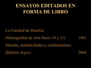 ENSAYOS EDITADOS EN
FORMA DE LIBRO
La Catedral de Morelia;
(Monografías de Arte Sacro 10 y 11) 1981
Morelia, autenticidades y ocultamientos;
(Boletín Argos) 2004
 