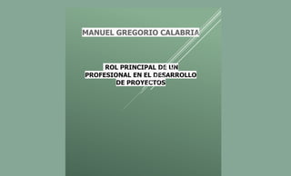 MANUEL GREGORIO CALABRIA
ROL PRINCIPAL DE UN
PROFESIONAL EN EL DESARROLLO
DE PROYECTOS
 