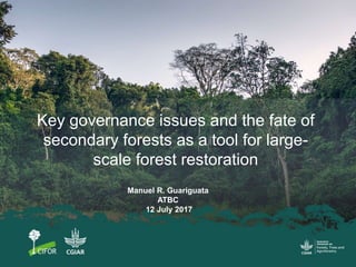 Key governance issues and the fate of
secondary forests as a tool for large-
scale forest restoration
Manuel R. Guariguata
ATBC
12 July 2017
 