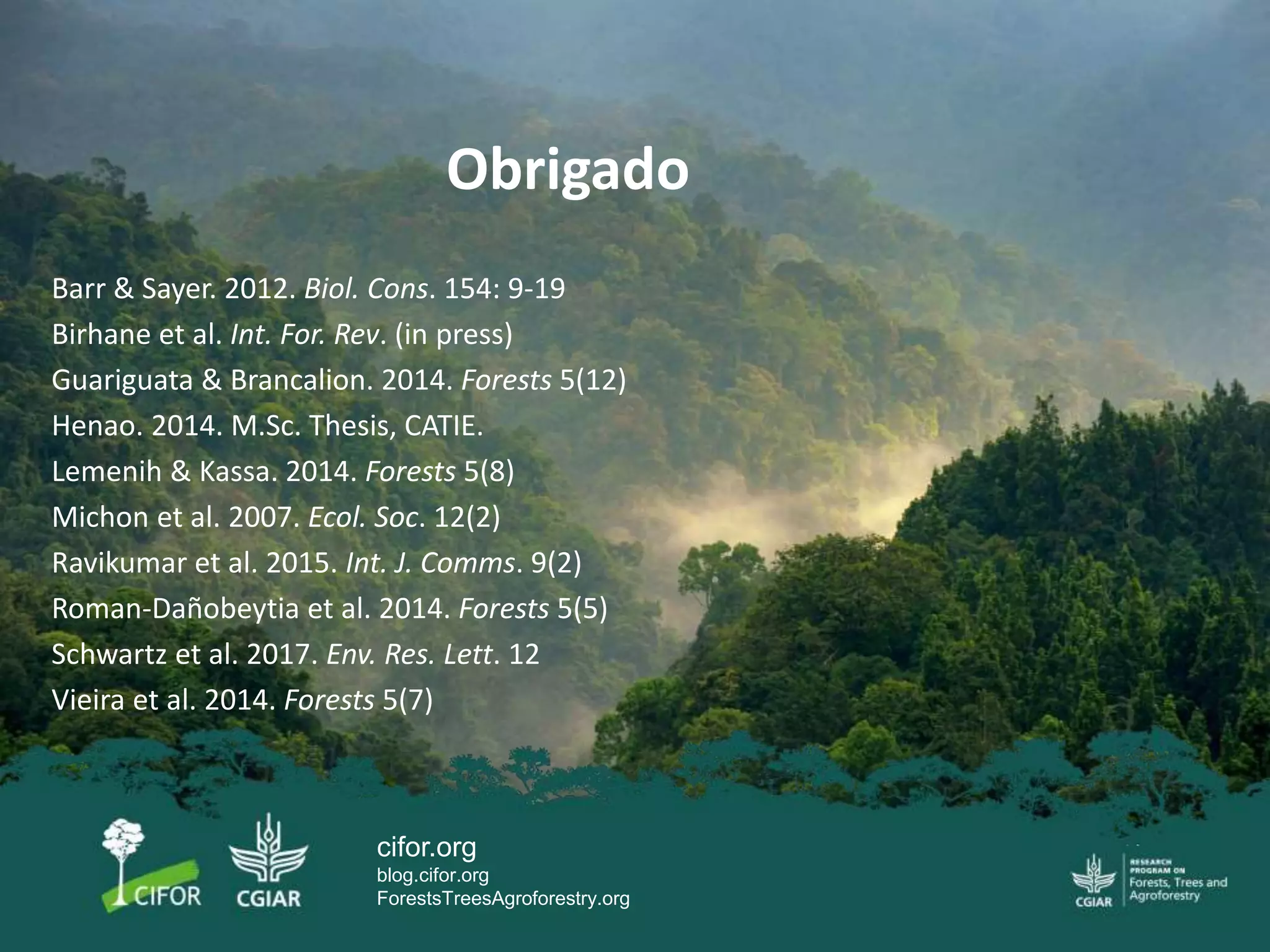 cifor.org
blog.cifor.org
ForestsTreesAgroforestry.org
Barr & Sayer. 2012. Biol. Cons. 154: 9-19
Birhane et al. Int. For. Rev. (in press)
Guariguata & Brancalion. 2014. Forests 5(12)
Henao. 2014. M.Sc. Thesis, CATIE.
Lemenih & Kassa. 2014. Forests 5(8)
Michon et al. 2007. Ecol. Soc. 12(2)
Ravikumar et al. 2015. Int. J. Comms. 9(2)
Roman-Dañobeytia et al. 2014. Forests 5(5)
Schwartz et al. 2017. Env. Res. Lett. 12
Vieira et al. 2014. Forests 5(7)
Obrigado
 
