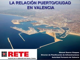 LA RELACIÓN PUERTO/CIUDADLA RELACIÓN PUERTO/CIUDAD
EN VALENCIAEN VALENCIA
Manuel Guerra Vázquez
Director de Planificación de Infraestructuras
Autoridad Portuaria de Valencia
 