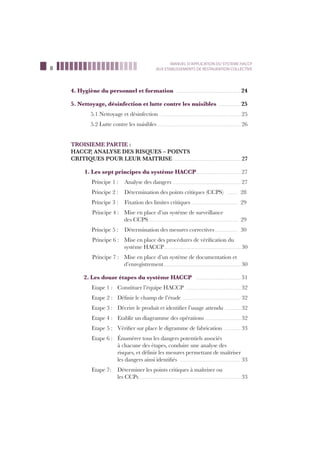 8
MANUEL D’APPLICATION DU SYSTEME HACCP
AUX ETABLISSEMENTS DE RESTAURATION COLLECTIVE
4. Hygiène du personnel et formation ……………………………………………………24
5. Nettoyage, désinfection et lutte contre les nuisibles …………………25
5.1 Nettoyage et désinfection ………………………………………………………………… 25
5.2 Lutte contre les nuisibles …………………………………………………………………… 26
TROISIEME PARTIE :
HACCP, ANALYSE DES RISQUES – POINTS
CRITIQUES POUR LEUR MAITRISE ……………………………………………………… 27
1. Les sept principes du système HACCP…………………………………… 27
Principe 1 : Analyse des dangers ……………………………………………………… 27
Principe 2 : Détermination des points critiques (CCPS) ……… 28
Principe 3 : Fixation des limites critiques …………………………………… 29
Principe 4 : Mise en place d’un système de surveillance
des CCPS………………………………………………………………………… 29
Principe 5 : Détermination des mesures correctives ………………… 30
Principe 6 : Mise en place des procédures de vériﬁcation du
système HACCP……………………………………………………………… 30
Principe 7 : Mise en place d’un système de documentation et
d’enregistrement……………………………………………………………… 30
2. Les douze étapes du système HACCP …………………………………… 31
Etape 1 : Constituer l’équipe HACCP …………………………………………… 32
Etape 2 : Déﬁnir le champ de l’étude ……………………………………………… 32
Etape 3 : Décrire le produit et identiﬁer l’usage attendu …………… 32
Etape 4 : Etablir un diagramme des opérations …………………………… 32
Etape 5 : Vériﬁer sur place le digramme de fabrication …………… 33
Etape 6 : Énumérer tous les dangers potentiels associés
à chacune des étapes, conduire une analyse des
risques, et déﬁnir les mesures permettant de maîtriser
les dangers ainsi identiﬁés ………………………………………………… 33
Etape 7: Déterminer les points critiques à maîtriser ou
les CCPs…………………………………………………………………………………… 33
 