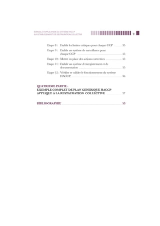 9
MANUEL D’APPLICATION DU SYSTEME HACCP
AUX ETABLISSEMENTS DE RESTAURATION COLLECTIVE
Etape 8 : Etablir les limites critiques pour chaque CCP …………… 35
Etape 9 : Etablir un système de surveillance pour
chaque CCP ………………………………………………………………………… 35
Etape 10 : Mettre en place des actions correctives ………………………… 35
Etape 11 : Etablir un système d’enregistrement et de
documentation ……………………………………………………………………… 35
Etape 12 : Vériﬁer et valider le fonctionnement du système
HACCP.…………………………………………………………………………………… 36
QUATRIEME PARTIE :
EXEMPLE COMPLET DE PLAN GENERIQUE HACCP
APPLIQUE A LA RESTAURATION COLLECTIVE ………………………… 37
BIBLIOGRAPHIE…………………………………………………………………………………………………… 53
 