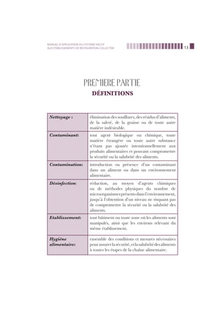 13
MANUEL D’APPLICATION DU SYSTEME HACCP
AUX ETABLISSEMENTS DE RESTAURATION COLLECTIVE
PREMIERE PARTIE
DÉFINITIONS
Nettoyage : élimination des souillures, des résidus d’aliments,
de la saleté, de la graisse ou de toute autre
matière indésirable.
Contaminant: tout agent biologique ou chimique, toute
matière étrangère ou toute autre substance
n’étant pas ajoutée intentionnellement aux
produits alimentaires et pouvant compromettre
la sécurité ou la salubrité des aliments.
Contamination: introduction ou présence d’un contaminant
dans un aliment ou dans un environnement
alimentaire.
Désinfection: réduction, au moyen d’agents chimiques
ou de méthodes physiques du nombre de
microorganismesprésentsdansl’environnement,
jusqu’à l’obtention d’un niveau ne risquant pas
de compromettre la sécurité ou la salubrité des
aliments.
Etablissement: tout bâtiment ou toute zone où les aliments sont
manipulés, ainsi que les environs relevant du
même établissement.
Hygiène
alimentaire:
ensemble des conditions et mesures nécessaires
pourassurerlasécurité,etlasalubritédesaliments
à toutes les étapes de la chaîne alimentaire.
 
