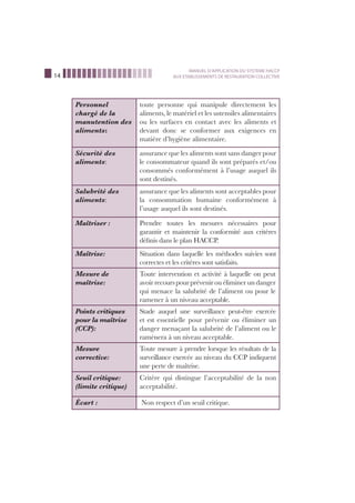 14
MANUEL D’APPLICATION DU SYSTEME HACCP
AUX ETABLISSEMENTS DE RESTAURATION COLLECTIVE
Personnel
chargé de la
manutention des
aliments:
toute personne qui manipule directement les
aliments, le matériel et les ustensiles alimentaires
ou les surfaces en contact avec les aliments et
devant donc se conformer aux exigences en
matière d’hygiène alimentaire.
Sécurité des
aliments:
assurance que les aliments sont sans danger pour
le consommateur quand ils sont préparés et/ou
consommés conformément à l’usage auquel ils
sont destinés.
Salubrité des
aliments:
assurance que les aliments sont acceptables pour
la consommation humaine conformément à
l’usage auquel ils sont destinés.
Maîtriser : Prendre toutes les mesures nécessaires pour
garantir et maintenir la conformité aux critères
déﬁnis dans le plan HACCP.
Maîtrise: Situation dans laquelle les méthodes suivies sont
correctes et les critères sont satisfaits.
Mesure de
maîtrise:
Toute intervention et activité à laquelle on peut
avoirrecourspourprévenirou éliminer un danger
qui menace la salubrité de l’aliment ou pour le
ramener à un niveau acceptable.
Points critiques
pour la maîtrise
(CCP):
Stade auquel une surveillance peut-être exercée
et est essentielle pour prévenir ou éliminer un
danger menaçant la salubrité de l’aliment ou le
ramènera à un niveau acceptable.
Mesure
corrective:
Toute mesure à prendre lorsque les résultats de la
surveillance exercée au niveau du CCP indiquent
une perte de maîtrise.
Seuil critique:
(limite critique)
Critère qui distingue l’acceptabilité de la non
acceptabilité.
Écart : Non respect d’un seuil critique.
 