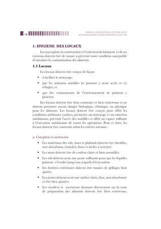 18
MANUEL D’APPLICATION DU SYSTEME HACCP
AUX ETABLISSEMENTS DE RESTAURATION COLLECTIVE
1. HYGIENE DES LOCAUX
La conception, la construction et l’entretien du bâtiment et de ses
environs doivent être de nature à prévenir toute condition susceptible
d’entraîner la contamination des aliments.
1.1 Locaux
Les locaux doivent être conçus de façon:
à faciliter le nettoyage;ß
que les animaux nuisibles ne puissent y avoir accès et s’yß
réfugier; et
que des contaminants de l’environnement ne puissent yß
pénétrer.
Les locaux doivent être bien construits et bien entretenus et ne
doivent présenter aucun danger biologique, chimique, ou physique
pour les aliments. Les locaux doivent être conçus pour offrir les
conditions ambiantes voulues, permettre un nettoyage et un entretien
satisfaisants, prévenir l’accès des nuisibles et offrir un espace sufﬁsant
à l’exécution satisfaisante de toutes les opérations. Pour ce faire, les
locaux doivent être construits selon les critères suivants :
a. Conception et construction
Les matériaux des sols, murs et plafonds doivent être durables,ß
non absorbants, étanches, lisses et faciles à nettoyer.
Les murs doivent être de couleur claire et bien assemblés.ß
Les sols doivent avoir une pente sufﬁsante pour que les liquidesß
puissent s’écouler jusqu’aux regards d’évacuation.
Les fenêtres extérieures doivent être munies de grillages bienß
ajustés.
Les portes doivent avoir une surface claire, lisse, non absorbanteß
et être bien ajustées.
Les escaliers et ascenseurs donnant directement sur la zoneß
de préparation des aliments doivent être bien entretenus,
 