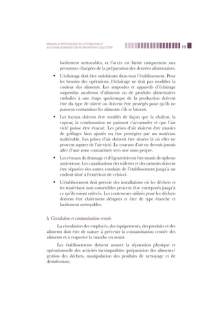 19
MANUEL D’APPLICATION DU SYSTEME HACCP
AUX ETABLISSEMENTS DE RESTAURATION COLLECTIVE
facilement nettoyables, et l’accès est limité uniquement aux
personnes chargées de la préparation des denrées alimentaires.
L’éclairage doit être satisfaisant dans tout l’établissement. Pourß
les besoins des opérations, l’éclairage ne doit pas modiﬁer la
couleur des aliments. Les ampoules et appareils d’éclairage
suspendus au-dessus d’aliments ou de produits alimentaires
emballés à une étape quelconque de la production doivent
être du type de sûreté ou doivent être protégés pour qu’ils ne
puissent contaminer les aliments s’ils se brisent.
Les locaux doivent être ventilés de façon que la chaleur, laß
vapeur, la condensation ne puissent s’accumuler et que l’air
vicié puisse être évacué. Les prises d’air doivent être munies
de grillages bien ajustés ou être protégées par un matériau
inaltérable. Les prises d’air doivent être situées là où elles ne
peuvent aspirer de l’air vicié. Le courant d’air ne devrait jamais
aller d’une zone contaminée vers une zone propre.
Les réseaux de drainage et d’égout doivent être munis de siphonsß
anti-retour. Les canalisations des toilettes et des urinoirs doivent
être séparées des autres conduits de l’établissement jusqu’à un
endroit situé à l’extérieur de celui-ci.
L’établissement doit prévoir des installations où les déchets etß
les matériaux non comestibles peuvent être entreposés jusqu’à
ce qu’ils soient enlevés. Les conteneurs utilisés pour les déchets
doivent être clairement désignés et être de type étanche et
facilement nettoyables.
b. Circulation et contamination croisée
La circulation des employés, des équipements, des produits et des
aliments doit être de nature à prévenir la contamination croisée des
aliments et à respecter la marche en avant.
Les établissements doivent assurer la séparation physique et
opérationnelle des activités incompatibles (préparation des aliments/
gestion des déchets, manipulation des produits de nettoyage et de
désinfection).
 