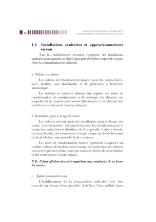 20
MANUEL D’APPLICATION DU SYSTEME HACCP
AUX ETABLISSEMENTS DE RESTAURATION COLLECTIVE
1.2 Installations sanitaires et approvisionnement
en eau
Tous les établissements devraient comporter des installations
sanitaires pour garantir un degré approprié d’hygiène corporelle et pour
éviter la contamination des aliments.
a. Toilettes et vestiaires
Les toilettes de l’établissement doivent avoir des portes claires,
lisses, lavables, non absorbantes et de préférence à fermeture
automatique.
Les toilettes et vestiaires doivent être séparés des zones de
transformation (de manipulation et de stockage) des aliments, sur
lesquelles ils ne doivent pas s’ouvrir directement, et ils doivent être
ventilés et entretenus de manière adéquate.
b. Installations pour le lavage des mains
Les toilettes doivent avoir des installations pour le lavage des
mains, avec un nombre sufﬁsant de lavabos. Les installations pour le
lavage des mains doivent distribuer de l’eau potable froide et chaude,
du savon liquide, des essuie-mains à usage unique ou des sèche-mains
et, là où il le faut, une poubelle facile à nettoyer.
Les zones de transformation doivent également comporter un
nombre sufﬁsant de lavabos pour le lavage des mains dont les robinets
sont activés par un système autre que manuel et dotées de savon liquide
et des essuie-mains à usage unique.
N B : Il faut afﬁcher des avis rappelant aux employés de se laver
les mains.
c. Approvisionnement en eau
L’établissement de la restauration collective doit être
branché au réseau d’eau potable. A défaut, l’eau utilisée dans
 