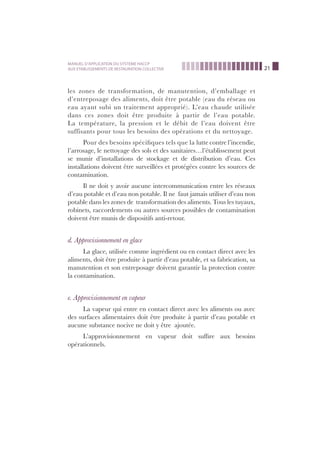 21
MANUEL D’APPLICATION DU SYSTEME HACCP
AUX ETABLISSEMENTS DE RESTAURATION COLLECTIVE
les zones de transformation, de manutention, d’emballage et
d’entreposage des aliments, doit être potable (eau du réseau ou
eau ayant subi un traitement approprié). L’eau chaude utilisée
dans ces zones doit être produite à partir de l’eau potable.
La température, la pression et le débit de l’eau doivent être
suffisants pour tous les besoins des opérations et du nettoyage.
Pour des besoins spéciﬁques tels que la lutte contre l’incendie,
l’arrosage, le nettoyage des sols et des sanitaires…l’établissement peut
se munir d’installations de stockage et de distribution d’eau. Ces
installations doivent être surveillées et protégées contre les sources de
contamination.
Il ne doit y avoir aucune intercommunication entre les réseaux
d’eau potable et d’eau non potable. Il ne faut jamais utiliser d’eau non
potable dans les zones de transformation des aliments. Tous les tuyaux,
robinets, raccordements ou autres sources possibles de contamination
doivent être munis de dispositifs anti-retour.
d. Approvisionnement en glace
La glace, utilisée comme ingrédient ou en contact direct avec les
aliments, doit être produite à partir d’eau potable, et sa fabrication, sa
manutention et son entreposage doivent garantir la protection contre
la contamination.
e. Approvisionnement en vapeur
La vapeur qui entre en contact direct avec les aliments ou avec
des surfaces alimentaires doit être produite à partir d’eau potable et
aucune substance nocive ne doit y être ajoutée.
L’approvisionnement en vapeur doit sufﬁre aux besoins
opérationnels.
 