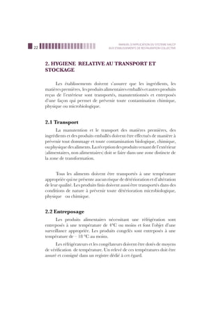 22
MANUEL D’APPLICATION DU SYSTEME HACCP
AUX ETABLISSEMENTS DE RESTAURATION COLLECTIVE
2. HYGIENE RELATIVE AU TRANSPORT ET
STOCKAGE
Les établissements doivent s’assurer que les ingrédients, les
matièrespremières, lesproduitsalimentairesemballésetautresproduits
reçus de l’extérieur sont transportés, manutentionnés et entreposés
d’une façon qui permet de prévenir toute contamination chimique,
physique ou microbiologique.
2.1 Transport
La manutention et le transport des matières premières, des
ingrédients et des produits emballés doivent être effectués de manière à
prévenir tout dommage et toute contamination biologique, chimique,
ouphysiquedesaliments.Laréceptiondesproduitsvenantdel’extérieur
(alimentaires, non alimentaires) doit se faire dans une zone distincte de
la zone de transformation.
Tous les aliments doivent être transportés à une température
appropriée qui ne présente aucun risque de détérioration et d’altération
de leur qualité. Les produits ﬁnis doivent aussi être transportés dans des
conditions de nature à prévenir toute détérioration microbiologique,
physique ou chimique.
2.2 Entreposage
Les produits alimentaires nécessitant une réfrigération sont
entreposés à une température de 4°C ou moins et font l’objet d’une
surveillance appropriée. Les produits congelés sont entreposés à une
température de – 18 °C au moins.
Les réfrigérateurs et les congélateurs doivent être dotés de moyens
de vériﬁcation de température. Un relevé de ces températures doit être
assuré et consigné dans un registre dédié à cet égard.
 